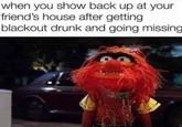 when you show back up at your friend's house after getting blackout drunk and going missing