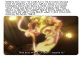WHEN YOU GO TO ADELAIDE IN AN EXCHANGE FOR 10 WEEKS AND YOU MAKE REALLY GOOD FRIENDS BECAUSE THEY LIKED JOJOS SO NOW THAT YOU GO BACK TO YOUR COUNTRY YOU MAKE A MEME TO SHOW THEM HOW GREATFUL YOU ARE OF MEETING THEM AND THAT YOU ARE GOING TO MISS THEM This trip was truly fun, wasn't it?
