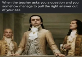 When the teacher asks you a question and you somehow manage to pull the right answer out of your ass