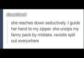 she reaches down seductively. I guide her hand to my zipper. she unzips my fanny pack by mistake. raviolis spill out everywhere
