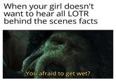 When your girl doesn't want to hear all LOTR behind the scenes facts You afraid to get wet?