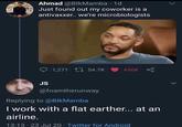 Ahmad @BlkMamba 1d Just found out my coworker is a antivaxxer. we're microbiologists 1,271 L 54.7K 456K JS @foamtherunway Replying to @BIkMamba I work with a flat earther... at an airline. 13:13 · 23 Jul 20 · Twitter for Android