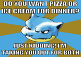 Do you want pizza or DO YOU WANT PIZZA OR ICE CREAM FOR DINNER? JUST KIDDING! IM TAKING YOU OUT FOR BOTH