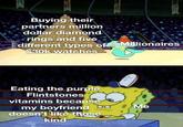 Buying their partners million dollar diamond rings and five different types of Millionaires $30k watches Eating the purple Flintstones vitamins because my boyfriend doesn't like those kind Me