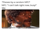 *Passes by a random NPC* NPC: "I can't talk right now, busy!" Me: I don't remember asking you a god damn thing