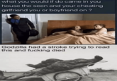 what you would if do came in you house the seen and your cheating girlfriend you or boyfriend on ? Godzilla had a stroke trying to read this and f------ died