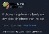 Be WILIN @ WILIN ill choose my girl over my family any day. blood ain't thicker than that ass 7:31 PM · 2020-11-12 · Twitter for iPad 378 Retweets 99 Quote Tweets 1,699 Likes
