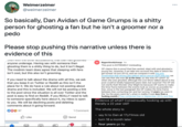 Weimerzeimer ... @weimerzeimer So basically, Dan Avidan of Game Grumps is a s----- person for ghosting a fan but he isn't a groomer nor a p--- Please stop pushing this narrative unless there is evidence of this VEIT WILIT TiE viti accusalivn3, tTiat DanTias yiUUTEU 18+ BiggestSmellyOrange 5m This post is EXTREMELY misleading. ... anyone underage. Having sex with someone then ghosting them is a s----- thing to do, but it isn't illegal. The modmin team does agree that sleeping with fans isn't cool, but this also isn't grooming. OP claims this is proof that Dan sexted, slept with and ghosted a young fan. However, if we take into account the date in which the girl turned 18 (oct 2013), and we compare it with the only screenshot that shows dan talking about sexual stuff with her, we can see that she was 22 at the time, so she was AT LEAST 22 when she was ghosted, although the Live Show talked about in the post could've totally happened years later, but surprise! The OP did not clarify that! Wonder why! Might be because OP wants to make the time frame between the events look as worse as possible for Dan, since in the last paragraph the OP makes the time frame between Dan contacting her and her turning 18 years (as seen in the "As the years went by"), when in reality it was less than a f------ month (They contacted Dan in September 2013, and they If you need to talk about the drama with all this, we ask that you keep it on Twitter or Reddit as this isn't the place for it. We do have a rule about not posting about drama and this is included. We will not be posting a link to the post since the situation is all over Twitter and the post is easy to find on Reddit. If you REALLY need to talk to someone specifically here about it, my inbox is open to you. We will be declining posts and deleting comments about it going forward. Evidence of what? Consensually hooking up with literally a 22 year old? The whole story is: 00 97 1 Comment say hi to Dan at 17y11mos old O Like N Send turn 18 a month later four years go by