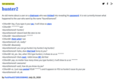 y f > TOP DEFINITION hunter2 An old meme about a user on a chatroom who was tricked into revealing his password. It is not currently known what happened to the user who went by the name “AzureDiamond". <Cthon98> hey, if you type in your pw, it will show as stars <Cthon98> ********* see! <AzureDiamond> hunter2 <AzureDiamond> doesnt look like stars to me <Cthon98> <AzureDiamond> ******* <Cthon98> thats what I see <AzureDiamond> oh, really? <Cthon98> Absolutely <AzureDiamond> you can go hunter2 my hunter2-ing hunter2 <AzureDiamond> haha, does that look funny to you? <Cthon98> lol, yes. See, when YOU type hunter2, it shows to us as <AzureDiamond> thats neat, I didnt know IRC did that ******* ******* <Cthon98> yep, no matter how many times you type hunter2, it will show to us as <AzureDiamond> awesome! <AzureDiamond> wait, how do you know my pw? <Cthon98> er, I just copy pasted YOUR ******'s and it appears to YOU as hunter2 cause its your pw <AzureDiamond> oh, ok. by FuckYou92728919388482 July 23, 2020