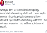 Brianna Clark ... @Brianna_Clark What you don't see in the video is my apology immediately after realizing what I said. I cannot say this enough: I sincerely apologize to everyone I have offended, especially the officers family and friends. I did not mean to say what I said and I was able to correct myself. 6:59 PM · Dec 31, 2018 · Twitter for iPhone ......