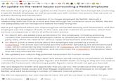 Posted by u/spez 50 minutes ago 8 2 2 40 e39 3 29 42 2 O An update on the recent issues surrounding a Reddit employee We would like to give you all an update on the recent issues that have transpired concerning a specific Reddit employee, as well as provide you with context into actions that we took to prevent doxxing and harassment. As of today, the employee in question is no longer employed by Reddit. We built a relationship with her first as a mod and then through her contractor work on RPAN. We did not adequately vet her background before formally hiring her. We've put significant effort into improving how we handle doxxing and harassment, and this employee was the subject of both. In this case, we over-indexed on protection, which had serious consequences in terms of enforcement actions. • On March 9th, we added extra protections for this employee, including actioning content that mentioned the employee's name or shared personal information on third- party sites, which we reserve for serious cases of harassment and doxxing. On March 22nd, a news article about this employee was posted by a mod of r/ukpolitics. The article was removed and the submitter banned by the aforementioned rules. When contacted by the moderators of r/ukpolitics, we reviewed the actions, and reversed the ban on the moderator, and we informed the r/ukpolitics moderation team that we had restored the mod. • We updated our rules to flag potential harassment for human review. Debate and criticism have always been and always will be central to conversation on Reddit -including discussion about public figures and Reddit itself-as long as they are not used as vehicles for harassment. Mentioning a public figure's name should not get you banned. We care deeply for Reddit and appreciate that you do too. We understand the anger and confusion about these issues and their bigger implications. The employee is no longer with Reddit, and we'll be evolving a number of relevant internal policies. We did not operate to our own standards here. We will do our best to do better for you. 5.8k Comments Award A Share 70% Upvoted
