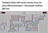 Today's kids will never know how to play Minesweeper - because neither did we 1 2 3 1 211111233 2332 1111 321111 1113 11212 121212 1 112 112 113 13111211 21422111111 111 111 1211212 212 31 11122211 21111211 212222121312 312 412 2221 1 2111211 1 ヨ13 1122122 11 1 1 1 12 11112 1131 221111 31 11111133 121 11 1 111 1111 12211314 11