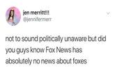 jen merritt!!! @jennifermerr not to sound politically unaware but did you guys know Fox News has absolutely no news about foxes