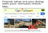 Friend: what are you doing with your stimulus check: Me: Google C how much does it cost to build a trebuch ALL SHOPPING IMAGES VIDEOS NEWS МАР It cost me around 300 dollars to build and +hat doncn't inoludo anu oont for the woinhto