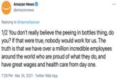 1/2 You don’t really believe the peeing in bottles thing, do you? If that were true, nobody would work for us. The truth is that we have over a million incredible employees around the world who are proud of what they do, and have great wages and health ca Amazon News •.. @amazonnews Replying to @repmarkpocan 1/2 You don't really believe the peeing in bottles thing, do you? If that were true, nobody would work for us. The truth is that we have over a million incredible employees around the world who are proud of what they do, and have great wages and health care from day one. 7:29 PM · Mar 24, 2021 · Twitter Web App