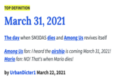 TOP DEFINITION March 31, 2021 The day when SM3DAS dies and Among Us revives itself Among Us fan: T heard the airship is coming March 31, 2021! Mario fan: NO! That's when Mario dies! by UrbanDicter1 March 22, 2021 Font