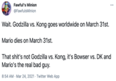 Fawful's Minion ... @FawfulsMinion Wait. Godzilla vs. Kong goes worldwide on March 31st. Mario dies on March 31st. That shit's not Godzilla vs. Kong, it's Bowser vs. DK and Mario's the real bad guy. 8:54 AM · Mar 24, 2021 · Twitter Web App Font