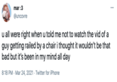 mar :3 @uncovre u all were right when u told me not to watch the vid of a guy getting railed by a chair i thought it wouldn't be that bad but it's been in my mind all day 8:18 PM · Mar 24, 2021 · Twitter for iPhone