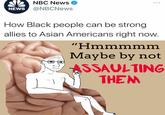 NA NBC News O NEWS @NBCNews ... How Black people can be strong allies to Asian Americans right now. "Hmmmmm Maybe by not ASSAULTING THEM