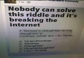 muckers Comedy 1 hr 0 Nobody can solve this riddle and it's breaking the internet If Teresa's daughter is my daughter's mother, what am i to Teres a. Grandmother b. Mother c. Daughter d. Granddaughter e. I am Teresa Font Material property