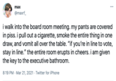 max ... @maxrf_ i walk into the board room meeting. my pants are covered in piss. i pull out a c--------, smoke the entire thing in one draw, and vomit all over the table. "if you're in line to vote, stay in line." the entire room erupts in cheers. i am given the key to the executive bathroom. 8:19 PM · Mar 21, 2021 · Twitter for iPhone