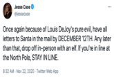 Jesse Case @jessecase Once again because of Louis DeJoy's pure evil, have all letters to Santa in the mail by DECEMBER 12TH. Any later than that, drop off in-person with an elf. If you're in line at the North Pole, STAY IN LINE. 8:32 AM - Nov 22, 2020 · Twitter Web App