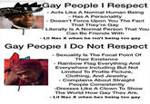 Gay People I Respect - Acts Like A Normal Human Being - Has A Personality - Doesn't Force Upon You The Fact That They're Gay Literally Is A Normal Person That You Can Be Friends With - Lil Nas X when he isn't being too gay Gay Peopie I Do Not Respect - Sexuality Is The Focal Point Of Their Existence - Rainbow Flag Everything And Everywhere Including But Not Limited To Profile Picture, Clothing, And Jewelry. Complains About Straight People Consistently -Dresses Like A Clown To Show The World How Gay They Are. - Lil Nas X when hes being too gay