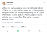 Cliff Jerrison @pervocracy Lil Nas X is really exposing how many Christians think of Satan not in spiritual terms as a force of temptation and punishment for earthly wrongdoing, but in Diablo Il terms as a second god who has magic powers and will take over as main God if he gathers enough Worship Points 7:52 AM - Mar 29, 2021 - Twitter Web App 12K Retweets 413 Quote Tweets 73.7K Likes