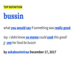 TOP DEFINITION bussin what you would say if something was really good. tay- i didnt know yo mama could cook this good! jj- yea her food be bussin by askaboutmiraa December 17, 2017