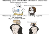 >Naming your child after a fictional character Hey there Khaleesi, how was school? I hate you with every ounce of being >Naming your child after a living legend I'm so proud of you, noobmaster69 I love you dad. Hair Head Hairstyle Arm Facial expression White Organ Product Human Human body Jaw Sleeve Mammal Gesture Font Cartoon Line Happy Elbow Art Slope