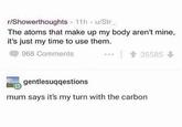 r/Showerthoughts 11h u/Str The atoms that make up my body aren't mine, it's just my time to use them. 968 Comments 會35585 gentlesuqqestions mum says it's my turn with the carbon
