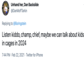 LIVES MACK UM Unhand her, Dan Backslide @DanMoffTarkin Replying to @Boringstein Listen kiddo, champ, chief, maybe we can talk about kids in cages in 2024 7:44 PM · Feb 22, 2021 · Twitter for iPhone MATTER MATTER