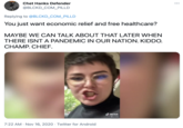 Chet Hanks Defender •.. @BLCKD_COM_PILLD Replying to @BLCKD_COM_PILLD You just want economic relief and free healthcare? MAYBE WE CAN TALK ABOUT THAT LATER WHEN THERE ISNT A PANDEMIC IN OUR NATION. KIDDO. CHAMP. CHIEF. d TikTok @w_hole 7:22 AM · Nov 16, 2020 · Twitter for Android