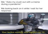 Me: *Asks my crush out with a meme during a pandemic* Me looking back on it while I wait for her response: Your tactics confuse and frighten me, sir.