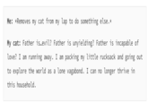Me: *Removes my cat from my lap to do something else.* My cat: Father is.evil? Father is unyielding? Father is incapable of love? I am running away. I am packing my little rucksack and going out to explore the world as a lone vagabond. I can no longer thrive in this household.