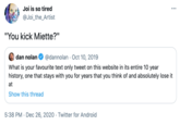 Joi is so tired ... @Joi_the_Artist "You kick Miette?" dan nolan @dannolan - Oct 10, 2019 What is your favourite text only tweet on this website in its entire 10 year history, one that stays with you for years that you think of and absolutely lose it at Show this thread 5:38 PM · Dec 26, 2020 Twitter for Android