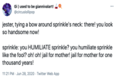 Gi | used to be giannivalart! @circuslollipop ... jester, tying a bow around sprinkle's neck: there! you look so handsome now! sprinkle: you HUMILIATE sprinkle? you humiliate sprinkle like the fool? oh! oh! jail for mother! jail for mother for one thousand years! 11:21 PM · Jun 28, 2020 · Twitter Web App