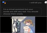 I will kill you I'm a virtual assistant but your words are still very real. You should choose them wisely. google assistant me