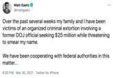 Matt Gaetz ... @mattgaetz Over the past several weeks my family and I have been victims of an organized criminal extortion involving a former DOJ official seeking $25 million while threatening to smear my name. We have been cooperating with federal authorities in this matter... 6:50 PM · Mar 30, 2021 · Twitter for iPhone
