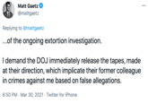 Matt Gaetz ... @mattgaetz Replying to @mattgaetz ..of the ongoing extortion investigation. I demand the DOJ immediately release the tapes, made at their direction, which implicate their former colleague in crimes against me based on false allegations. 6:50 PM · Mar 30, 2021 · Twitter for iPhone