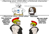 >Naming your child after a fictional character Hey there Khaleesi, how was school? I hate you with every ounce of being >Naming your child after Your Dad You shall be My son shall be named named Miltiades, after my Pericles, after you father Head Facial expression White Organ Human body Sleeve Font Gesture Happy Line Sharing Red People Slope