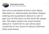 TheFatConsoler @TheFatConsol3R My son is terrified of the Loch Ness Monster rn. Absolutely terrified. Keeps asking me questions about it, can it get out of the loch, is the loch far away etc. No idea where he even heard about it. I told him it can drive and could be in our town in about 20mins. Eats wee boys.