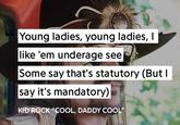 Young ladies, young ladies, I like 'em underage see Some say that's statutory (But I say it's mandatory) KID ROCK "COOL, DADDY COOL"