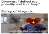 Dwarves: *delved too greedily and too deep* Balrog of Morgoth: and I took that personally
