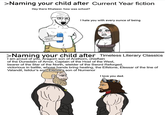 >Naming your child after Current Year fiction Hey there Khaleesi, how was school? I hate you with every ounce of being >Naming your child after Timeless Literary Classics I am proud of you, Aragorn son of Arathorn, chieftain of the Dunedain of Arnor, Captain of the Host of the West, bearer of the Star of the North, wielder of the Sword Reforged, victorious in battle, whose hands bring healing, the Elfstone, Elessar of the line of Valandil, Isildur's son. Elendil's son of Numenor I love you dad.