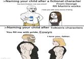>Naming your child after a fictional character From George RR Martin's works Hey there Khaleesi, how was school? I hate you with every ounce of being >Naming your child after Tolkien's characters You fill me with pride, Eowyn I love you, father. imgflip.com