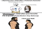 >Naming your child after a fictional character Hey there Khaleesi, how was school? I hate you with every ounce of being >Naming your child after your favorite wrestler I'm so proud of you Modern Day Maharaja I love you Dad.