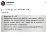 suspendemma @evemmore ... you, dumb: girl boss and male wife me, smart: demands or as they wish. • The high-flying female executive: she heads a large company and has to demonstrate daily leadership, initiative, grit and aggression (traditional masculine attributes), but she is also a devoted wife or partner and a caring and gentle mother in her private life. • The male nurse: he has to be gentle, nurturing and caring, attributes usu- ally associated with the feminine. Font