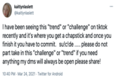 kaitlynlaslett @kaitlynlaslett I have been seeing this "trend" or "challenge" on tiktok recently and it's where you get a chapstick and once you finish it you have to commit. su!c!de .. please do not part take in this "challenge" or "trend" if you need anything my dms will always be open please share! 10:40 PM · Mar 24, 2021 · Twitter for Android