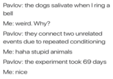 Pavlov: the dogs salivate whenI ring a bell Me: weird. Why? Pavlov: they connect two unrelated events due to repeated conditioning Me: haha stupid animals Pavlov: the experiment took 69 days Me: nice